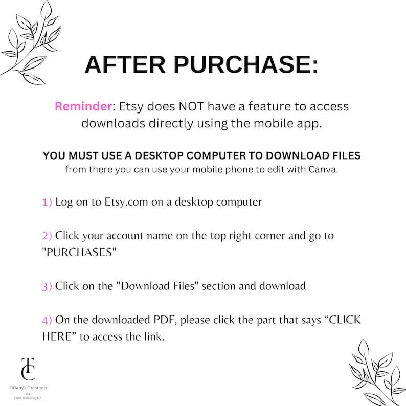 May include: A white background with black text explaining how to download digital files purchased on Etsy. The text reads: "AFTER PURCHASE: Reminder: Etsy does NOT have a feature to access downloads directly using the mobile app. YOU MUST USE A DESKTOP COMPUTER TO DOWNLOAD FILES from there you can use your mobile phone to edit with Canva. 1) Log on to Etsy.com on a desktop computer 2) Click your account name on the top right corner and go to "PURCHASES" 3) Click on the "Download Files" section and download 4) On the downloaded PDF, please click the part that says "CLICK HERE" to access the link."