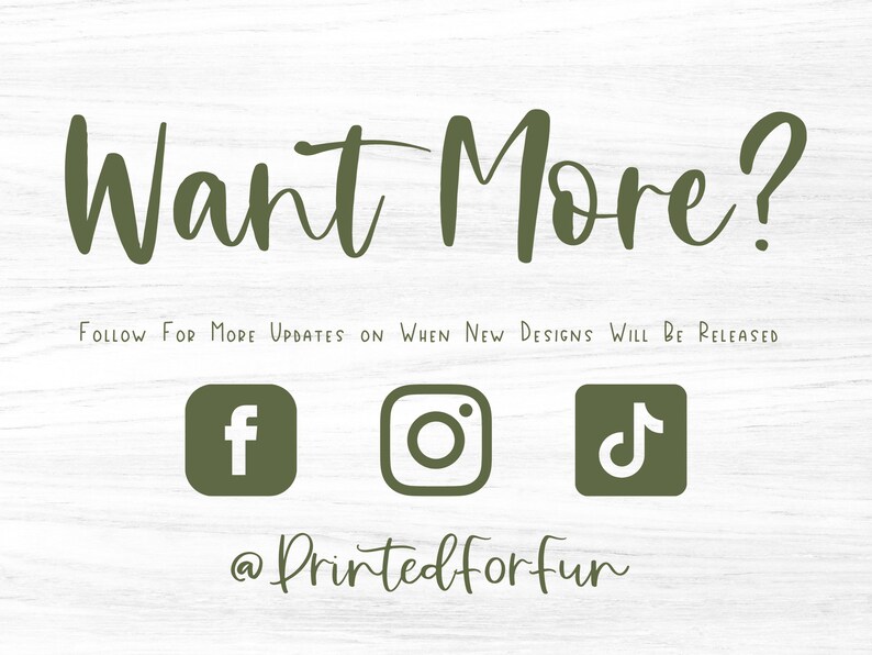 May include: Green text on a woodgrain background reads "Want More?" with the text "FOLLOW FOR MORE UPDATES ON WHEN NEW DESIGNS WILL BE RELEASED" below.  Social media icons for Facebook, Instagram, and TikTok are below the text with the text "@Printedforfun" below the icons.