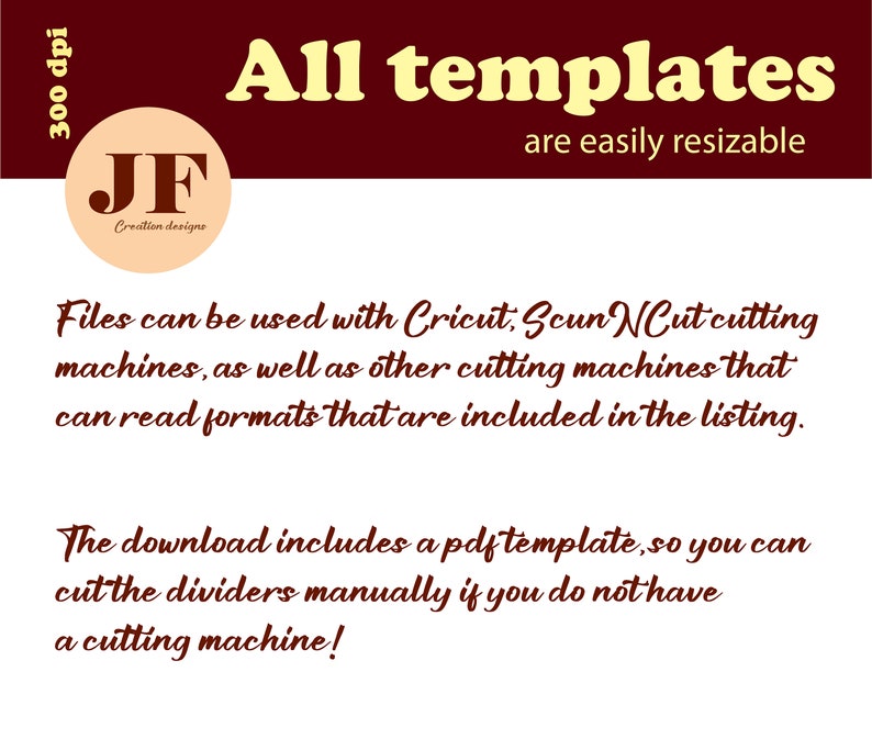 May include: A red background with white text that reads "300 dpi". A white circle with a red "JF" logo and the text "Creation designe" is in the top left corner. The text "All templates are easily resizable" is in yellow text on a red background. The text "Files can be used with Cricut, Scun Cut cutting machines, as well as other cutting machines that can read formats that are included in the listing." is in red text on a white background. The text "The download includes a pdf template, so you can cut the dividers manually if you do not have a cutting machine!" is in red text on a white background.