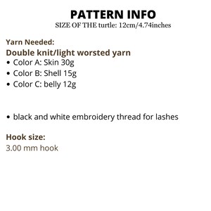 May include: Pattern info for crocheting a turtle, with instructions for yarn colors and hook size. The turtle is 12 cm/4.74 inches in size. Yarn needed: Double knit/light worsted yarn, Color A: Skin 30g, Color B: Shell 15g, Color C: belly 12g, black and white embroidery thread for lashes. Hook size: 3.00 mm hook.