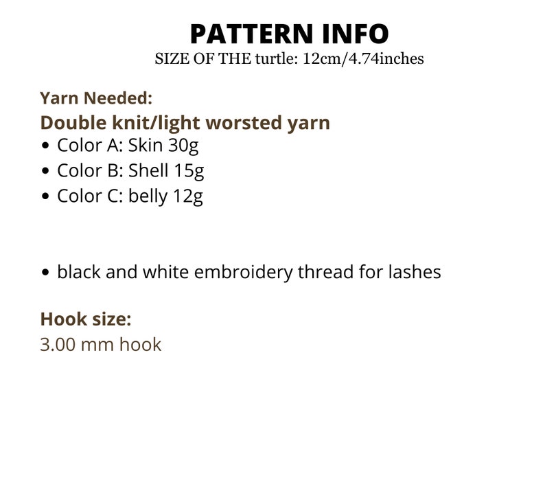 May include: Pattern info for crocheting a turtle, with instructions for yarn colors and hook size. The turtle is 12 cm/4.74 inches in size. Yarn needed: Double knit/light worsted yarn, Color A: Skin 30g, Color B: Shell 15g, Color C: belly 12g, black and white embroidery thread for lashes. Hook size: 3.00 mm hook.