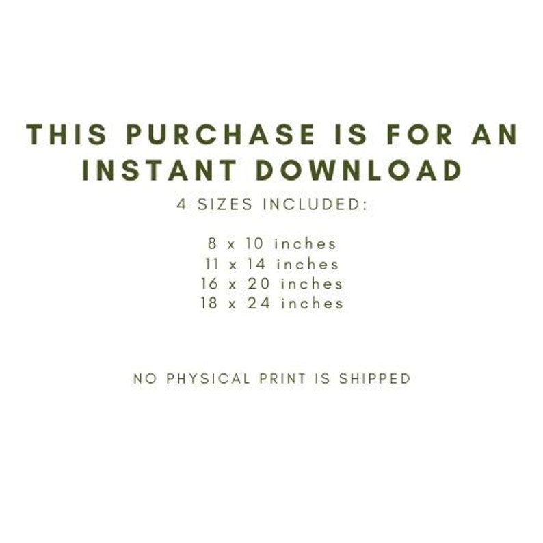 May include: White background with text in a dark green font. The text reads: "THIS PURCHASE IS FOR AN INSTANT DOWNLOAD" and "4 SIZES INCLUDED:" followed by the sizes 8 x 10 inches, 11 x 14 inches, 16 x 20 inches, and 18 x 24 inches. The text "NO PHYSICAL PRINT IS SHIPPED" is at the bottom.