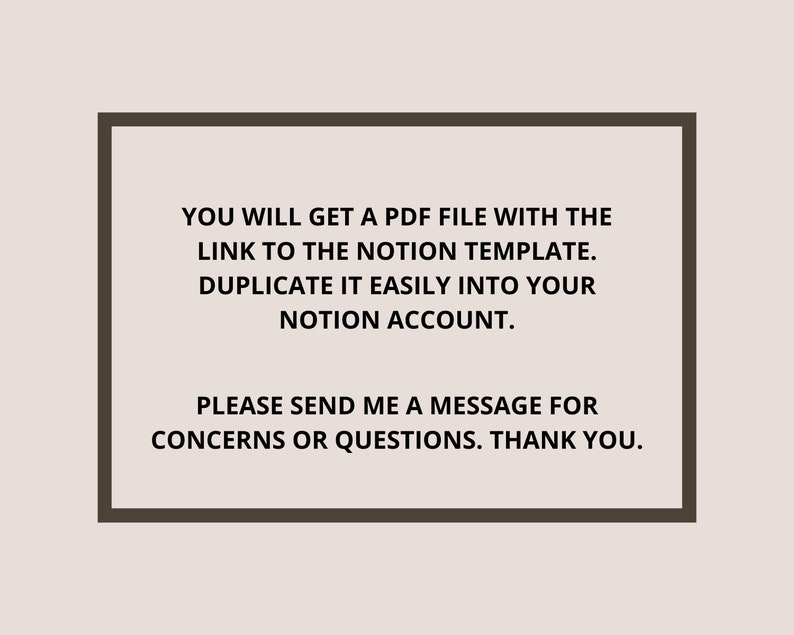 May include: Text on a white background within a brown frame. The text reads: "You will get a PDF file with the link to the Notion template. Duplicate it easily into your Notion account. Please send me a message for concerns or questions. Thank you."