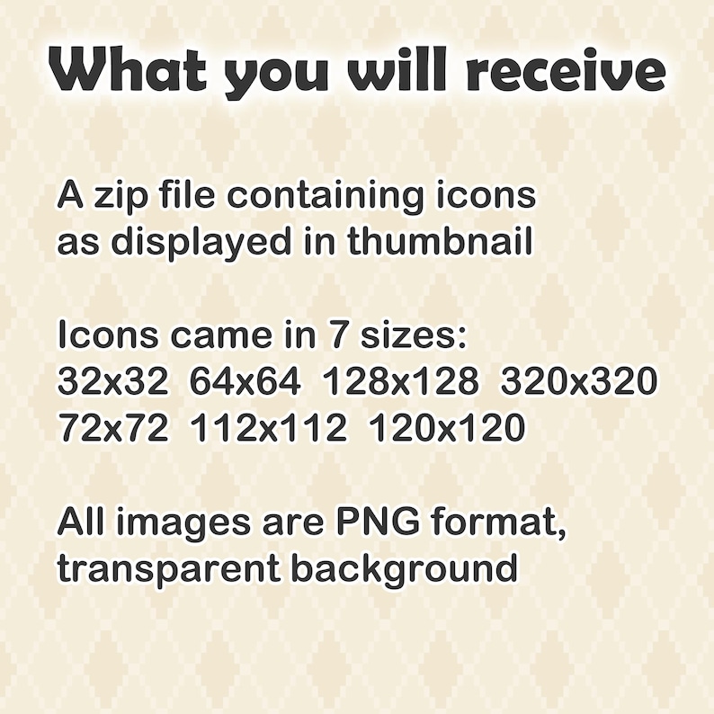 K&ouml;nnte beinhalten: Eine digitale Informationsgrafik mit einem hellbeigen Rautenmuster-Hintergrund und dunkelgrauem Text. Der Text lautet: What you will receive, A zip file containing icons as displayed in thumbnail, Icons came in 7 sizes: 32x32 64x64 128x128 320x320 72x72 112x112 120x120, All images are PNG format, transparent background.