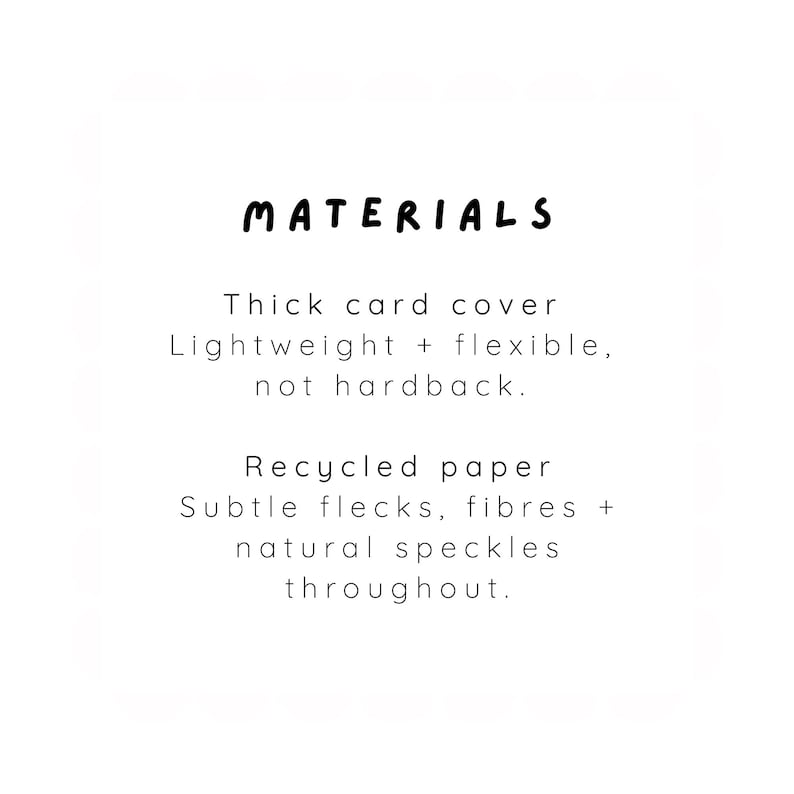 May include: A product information card with the heading MATERIALS in black text. The text reads: Thick card cover, Lightweight + flexible, not hardback. Recycled paper, Subtle flecks, fibres + natural speckles throughout. The background is white.