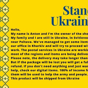 May include: Yellow background with a blue and green patterned border. The text "Stand with Ukraine" is in large blue letters. The text below reads: "Hello, My name is Anton and I'm the owner of the shop. My family and I are still in Ukraine, in Svitlovodsk, near Poltava. We've managed to get some items from our office in Kharkiv and will try to proceed with work. The postal services in Ukraine are working in most of the regions and items are being delivered. Please note, the delivery may take longer than usual. But if the package will be lost you will get a full refund. If you don't need anything and just want to help, check our digital items. 100% of income from them will be used to help the army and people. This product will be shipped from Ukraine"
