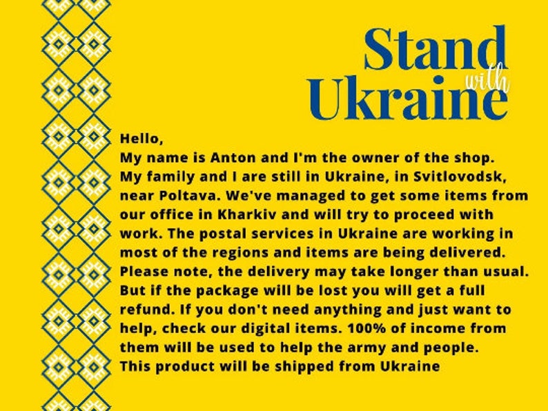 May include: Yellow background with a blue and green patterned border. The text "Stand with Ukraine" is in large blue letters. The text below reads: "Hello, My name is Anton and I'm the owner of the shop. My family and I are still in Ukraine, in Svitlovodsk, near Poltava. We've managed to get some items from our office in Kharkiv and will try to proceed with work. The postal services in Ukraine are working in most of the regions and items are being delivered. Please note, the delivery may take longer than usual. But if the package will be lost you will get a full refund. If you don't need anything and just want to help, check our digital items. 100% of income from them will be used to help the army and people. This product will be shipped from Ukraine"