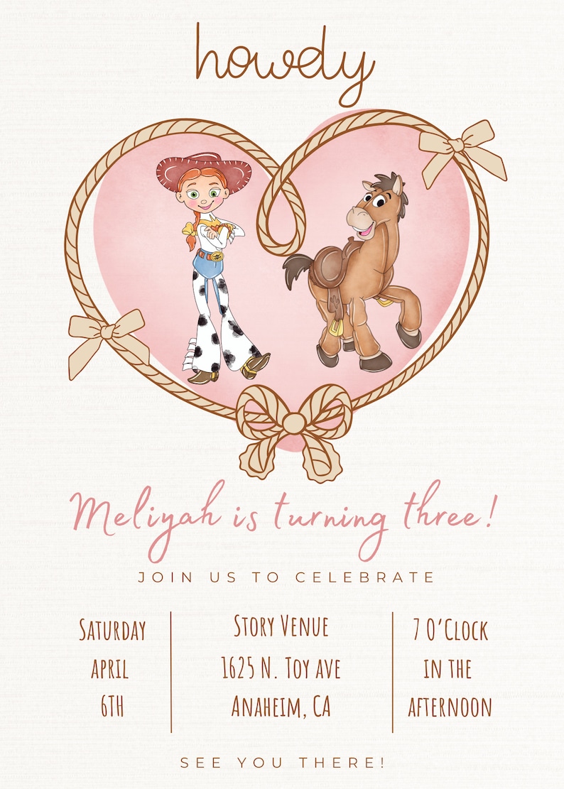 May include: A pink and brown heart-shaped rope frame with a cartoon image of a cowgirl and a horse. The text "howdy" is at the top of the image. The text "Meliyah is turning three!" is below the heart. The text "Join us to celebrate" is below that. The text "Saturday, April 6th" is on the left side of the image. The text "Story Venue, 1625 N. Toy Ave, Anaheim, CA" is in the middle of the image. The text "7 o'clock, in the afternoon" is on the right side of the image. The text "See you there!" is at the bottom of the image.