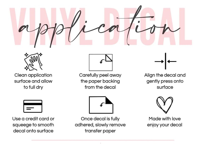 May include: An instructional graphic titled VINYL DECAL application with six black icons and text steps: clean surface, peel backing, align and press, use a credit card or squeegee to smooth, remove transfer paper, and a heart icon with text.