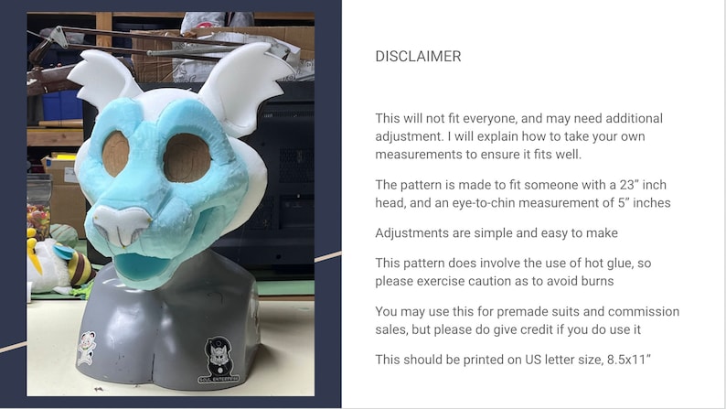 Puede incluir: Una cabeza de animal de peluche azul y blanca para un disfraz. La cabeza est&aacute; hecha de espuma y est&aacute; sobre un soporte gris. El texto "DISCLAIMER" es visible en la imagen. El texto dice: "Esto no le quedar&aacute; bien a todo el mundo, y puede que necesite un ajuste adicional. Explicar&eacute; c&oacute;mo tomar tus propias medidas para asegurarte de que te queda bien. El patr&oacute;n est&aacute; hecho para adaptarse a alguien con una cabeza de 58 cm (23 pulgadas) y una medida de ojo a barbilla de 13 cm (5 pulgadas). Los ajustes son simples y f&aacute;ciles de hacer. Este patr&oacute;n implica el uso de pegamento caliente, as&iacute; que por favor ten cuidado para evitar quemaduras. Puedes usar esto para trajes prefabricados y encargos, pero por favor da cr&eacute;dito si lo usas. Esto debe imprimirse en tama&ntilde;o carta de EE. UU., 8,5x11 pulgadas "