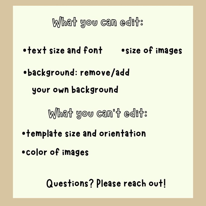 May include: A light beige graphic with black text detailing editable and non-editable features. The text includes options for text size, font, image size, and background removal. It also lists template size, orientation, and image color as non-editable. The bottom text reads, "Questions? Please reach out!"
