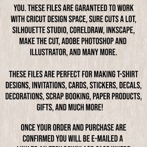 May include: Text on a woodgrain background that reads: "This is an instant digital download. No physical item will be shipped to you. These files are guaranteed to work with Cricut Design Space, Sure Cuts a Lot, Silhouette Studio, CorelDraw, Inkscape, Make the Cut, Adobe Photoshop and Illustrator, and many more. These files are perfect for making t-shirt designs, invitations, cards, stickers, decals, decorations, scrap booking, paper products, gifts, and much more! Once your order and purchase are confirmed you will be e-mailed a link to an Etsy download page where you can download your file."