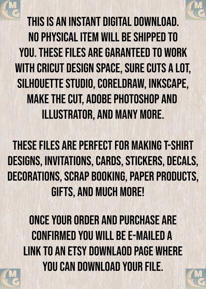May include: Text on a woodgrain background that reads: "This is an instant digital download. No physical item will be shipped to you. These files are guaranteed to work with Cricut Design Space, Sure Cuts a Lot, Silhouette Studio, CorelDraw, Inkscape, Make the Cut, Adobe Photoshop and Illustrator, and many more. These files are perfect for making t-shirt designs, invitations, cards, stickers, decals, decorations, scrap booking, paper products, gifts, and much more! Once your order and purchase are confirmed you will be e-mailed a link to an Etsy download page where you can download your file."