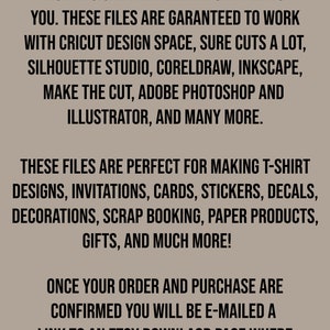 May include: Text on a brown background that reads: "This is an instant digital download. No physical item will be shipped to you. These files are guaranteed to work with Cricut Design Space, Sure Cuts a Lot, Silhouette Studio, CorelDraw, Inkscape, Make the Cut, Adobe Photoshop and Illustrator, and many more. These files are perfect for making t-shirt designs, invitations, cards, stickers, decals, decorations, scrap booking, paper products, gifts, and much more! Once your order and purchase are confirmed you will be e-mailed a link to an Etsy download page where you can download your file."