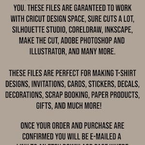 May include: Text on a brown background that reads: "This is an instant digital download. No physical item will be shipped to you. These files are guaranteed to work with Cricut Design Space, Sure Cuts a Lot, Silhouette Studio, CorelDraw, Inkscape, Make the Cut, Adobe Photoshop and Illustrator, and many more. These files are perfect for making t-shirt designs, invitations, cards, stickers, decals, decorations, scrap booking, paper products, gifts, and much more! Once your order and purchase are confirmed you will be e-mailed a link to an Etsy download page where you can download your file."