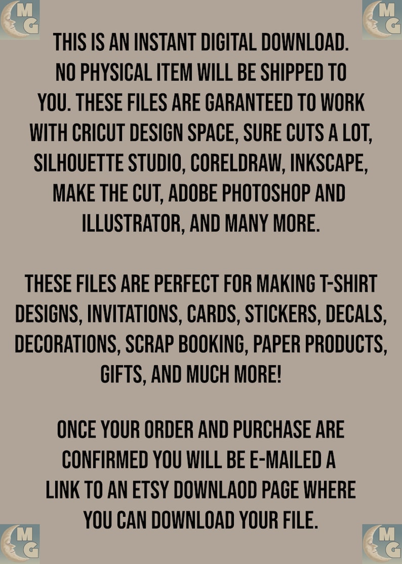 May include: Text on a brown background that reads: "This is an instant digital download. No physical item will be shipped to you. These files are guaranteed to work with Cricut Design Space, Sure Cuts a Lot, Silhouette Studio, CorelDraw, Inkscape, Make the Cut, Adobe Photoshop and Illustrator, and many more. These files are perfect for making t-shirt designs, invitations, cards, stickers, decals, decorations, scrap booking, paper products, gifts, and much more! Once your order and purchase are confirmed you will be e-mailed a link to an Etsy download page where you can download your file."