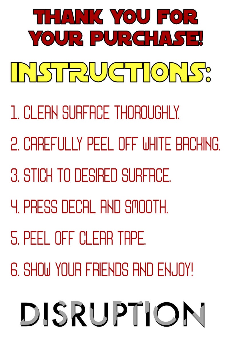 May include: Instructions for applying a decal. The instructions are written in red text on a white background. The text reads: "THANK YOU FOR YOUR PURCHASE! INSTRUCTIONS: 1. CLEAN SURFACE THOROUGHLY. 2. CAREFULLY PEEL OFF WHITE BACKING. 3. STICK TO DESIRED SURFACE. 4. PRESS DECAL AND SMOOTH. 5. PEEL OFF CLEAR TAPE. 6. SHOW YOUR FRIENDS AND ENJOY!" The word "DISRUPTION" is written in black and gray letters at the bottom of the image.