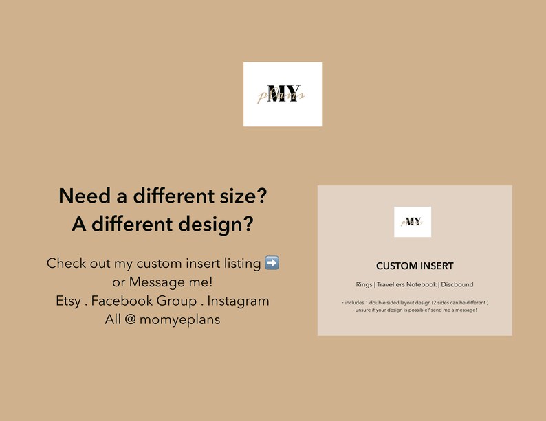 Puede incluir: Un fondo beige con texto que dice "Need a different size? A different design?" y "Check out my custom insert listing or Message me! Etsy. Facebook Group. Instagram All @momyeplans". Hay una caja blanca con el texto "MY" en negro. Debajo del texto hay una caja blanca con el texto "CUSTOM INSERT Rings | Travellers Notebook | Discbound -includes 1 double sided layout design (2 sides can be different) unsure if your design is possible? send me a message!" en negro.
