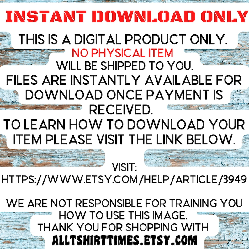 May include: Text on a blue and white woodgrain background that reads "INSTANT DOWNLOAD ONLY. THIS IS A DIGITAL PRODUCT ONLY. NO PHYSICAL ITEM WILL BE SHIPPED TO YOU. FILES ARE INSTANTLY AVAILABLE FOR DOWNLOAD ONCE PAYMENT IS RECEIVED. TO LEARN HOW TO DOWNLOAD YOUR ITEM PLEASE VISIT THE LINK BELOW. VISIT: HTTPS://WWW.ETSY.COM/HELP/ARTICLE/3949 WE ARE NOT RESPONSIBLE FOR TRAINING YOU HOW TO USE THIS IMAGE. THANK YOU FOR SHOPPING WITH ALLTSHIRTTIMES.ETSY.COM"