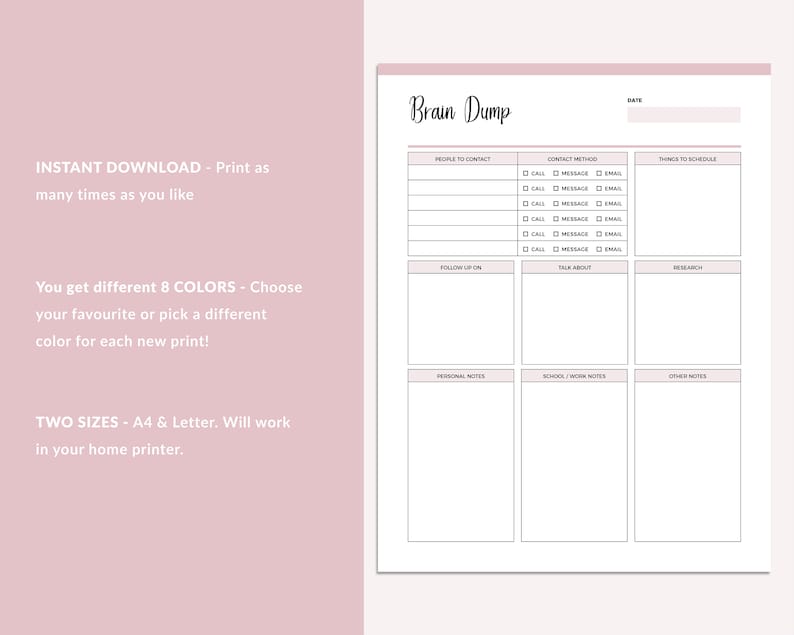 May include: Printable brain dump planner with sections for people to contact, contact method, things to schedule, follow up on, talk about, research, personal notes, school/work notes, and other notes. The planner is available in 8 colors and two sizes: A4 and Letter.