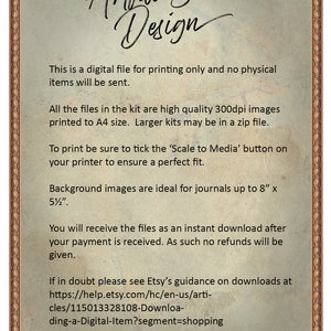 May include: A digital file for printing only. The text states that the files are high quality 300dpi images printed to A4 size. Larger kits may be in a zip file. To print, be sure to tick the 'Scale to Media' button on your printer to ensure a perfect fit. Background images are ideal for journals up to 8 inches by 5.5 inches. You will receive the files as an instant download after your payment is received. No refunds will be given. If in doubt, please see Etsy's guidance on downloads at https://help.etsy.com/hc/en-us/articles/115013328108-Downloading-a-Digital-Item?segment=shopping. If you still have problems, feel free to contact me.