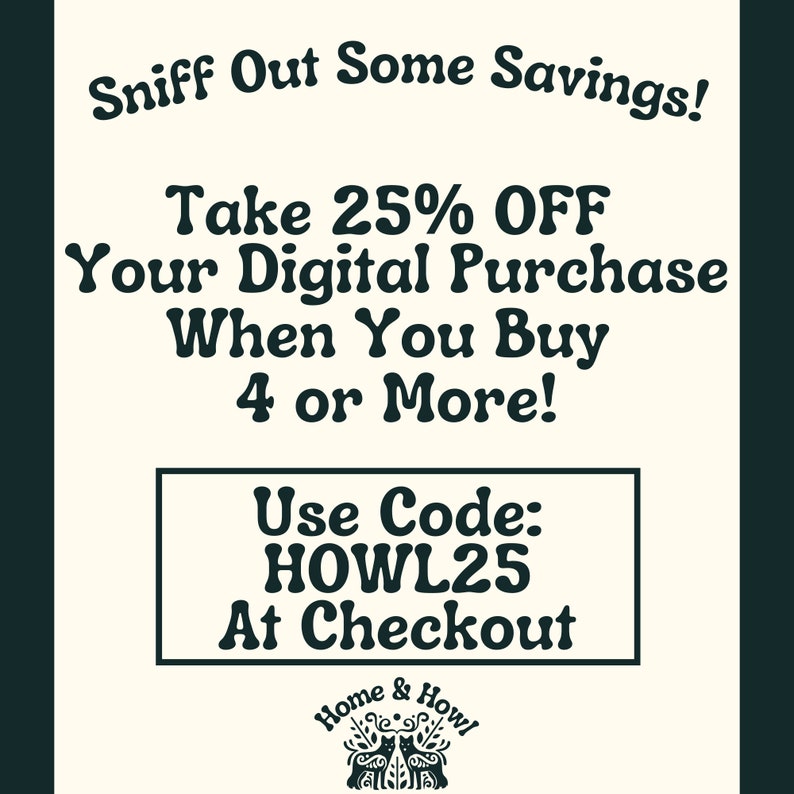 May include: Black and white graphic with text that reads "Sniff Out Some Savings! Take 25% OFF Your Digital Purchase When You Buy 4 or More! Use Code: HOWL25 At Checkout". Below the text is a black and white illustration of two cats with the text "Home & Howl".
