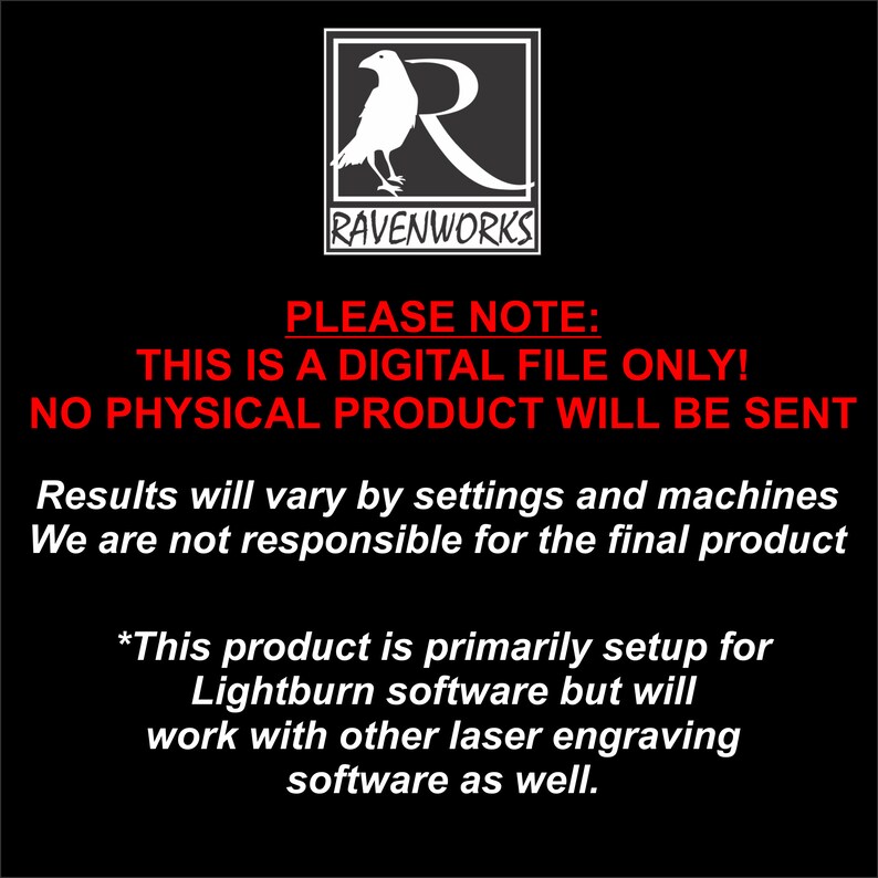 May include: A black and white image with a raven logo and the text "RAVENWORKS". The text "PLEASE NOTE: THIS IS A DIGITAL FILE ONLY! NO PHYSICAL PRODUCT WILL BE SENT" is in red. The text "Results will vary by settings and machines. We are not responsible for the final product." is in red. The text "*This product is primarily setup for Lightburn software but will work with other laser engraving software as well." is in red.