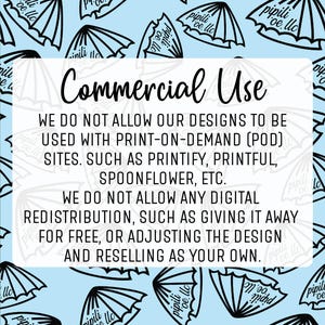 May include: A blue and white graphic with the text "Commercial Use" and a statement about not allowing designs to be used with print-on-demand (POD) sites, such as Printify, Printful, Spoonflower, etc. The graphic also states that digital redistribution is not allowed, such as giving it away for free, or adjusting the design and reselling as your own.