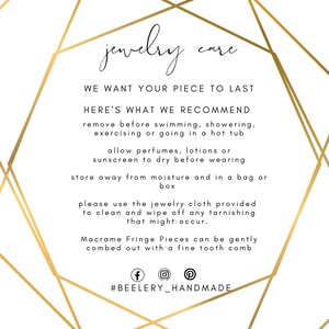 May include: Gold geometric frame with text that reads "jewelry care" and instructions for caring for jewelry. The text reads: "We want your piece to last. Here's what we recommend: remove before swimming, showering, exercising or going in a hot tub. Allow perfumes, lotions or sunscreen to dry before wearing. Store away from moisture and in a bag or box. Please use the jewelry cloth provided to clean and wipe off any tarnishing that might occur. Macrame Fringe Pieces can be gently combed out with a fine tooth comb. #BEELERY_HANDMADE"
