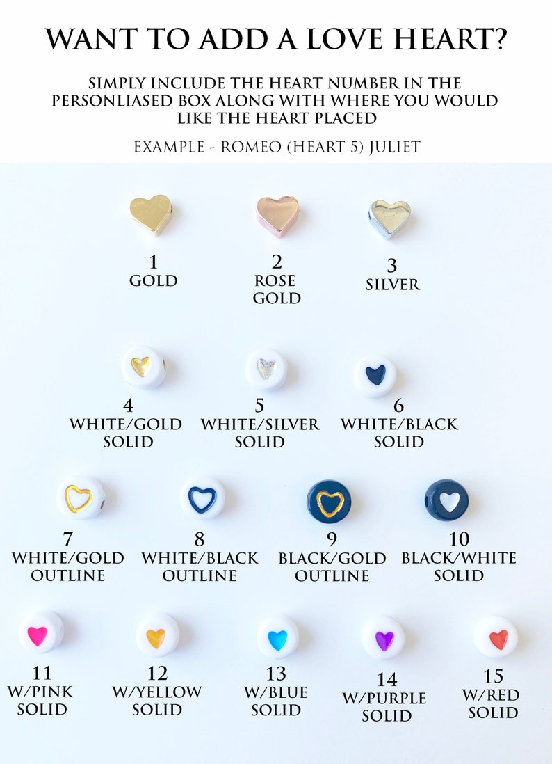 May include: A chart showing 15 different heart-shaped charms for jewelry making. The charms are in various colors, including gold, silver, white, black, pink, yellow, blue, purple, and red. Each charm has a number from 1 to 15, and a description of the color and design. The text "WANT TO ADD A LOVE HEART?" is at the top of the chart. The text "SIMPLY INCLUDE THE HEART NUMBER IN THE PERSONLIASED BOX ALONG WITH WHERE YOU WOULD LIKE THE HEART PLACED" is below the title. The text "EXAMPLE - ROMEO (HEART 5) JULIET" is below the instructions.