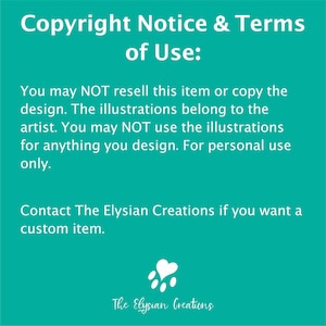 May include: A teal green background with white text that reads "Copyright Notice & Terms of Use:". The text continues, "You may NOT resell this item or copy the design. The illustrations belong to the artist. You may NOT use the illustrations for anything you design. For personal use only. Contact The Elysian Creations if you want a custom item." A white paw print with a heart in the center is at the bottom of the image. The text "The Elysian Creations" is below the paw print.
