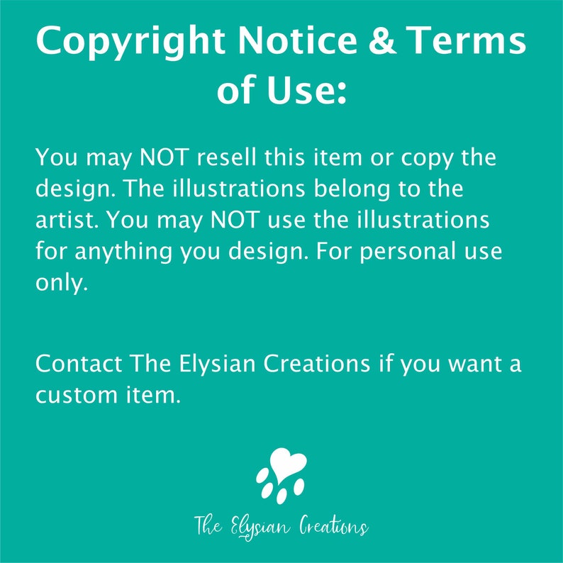 May include: A teal green background with white text that reads "Copyright Notice & Terms of Use:". The text continues, "You may NOT resell this item or copy the design. The illustrations belong to the artist. You may NOT use the illustrations for anything you design. For personal use only. Contact The Elysian Creations if you want a custom item." A white paw print with a heart in the center is at the bottom of the image. The text "The Elysian Creations" is below the paw print.