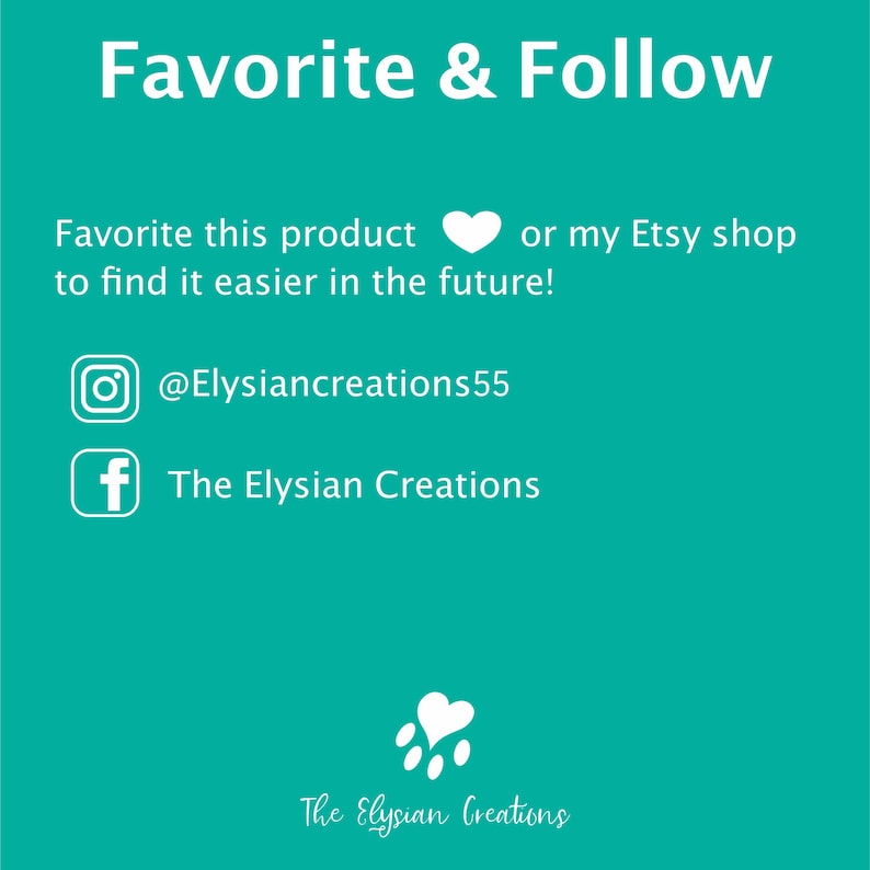 May include: White text on a teal background with the words "Favorite & Follow" at the top. Below the text are instructions to favorite the product or Etsy shop to find it easier in the future. The text also includes social media handles for Instagram and Facebook: @Elysiancreations55 and The Elysian Creations. The bottom of the image has a white paw print with a heart in the center and the text "The Elysian Creations".