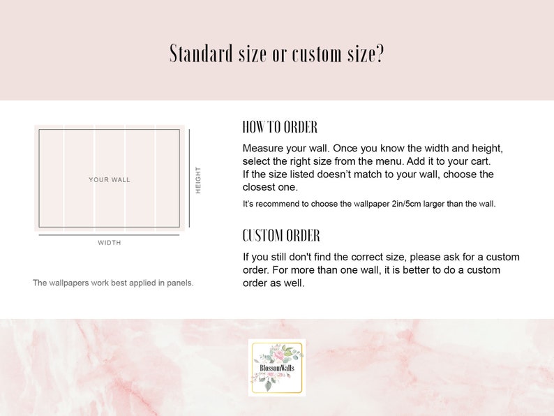 May include: Diagram showing how to measure a wall for wallpaper. The text says "Standard size or custom size?" and includes instructions for ordering standard or custom sizes. The text also says "The wallpapers work best applied in panels."