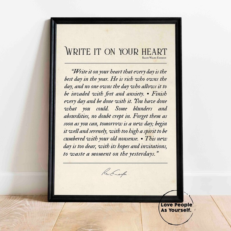 May include: A black framed print with a white background featuring a quote by Ralph Waldo Emerson. The quote reads "Write it on your heart that every day is the best day in the year. He is rich who owns the day, and no one owns the day who allows it to be invaded with fret and anxiety. Finish every day and be done with it. You have done what you could. Some blunders and absurdities, no doubt crept in. Forget them as soon as you can, tomorrow is a new day; begin it well and serenely, with too high a spirit to be cumbered with your old nonsense. This new day is too dear, with its hopes and invitations, to waste a moment on the yesterdays." The quote is followed by a handwritten signature. The bottom of the print reads "Love People As Yourself."