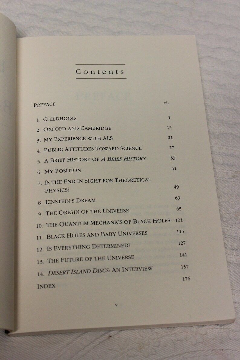May include: A book titled "Black Holes and Baby Universes and Other Essays" by Stephen Hawking. The book cover is black with white text. The table of contents lists the chapters of the book, including "Childhood", "Oxford and Cambridge", "My Experience with ALS", "Public Attitudes Toward Science", "A Brief History of a Brief History", "My Position", "Is the End in Sight for Theoretical Physics?", "Einstein's Dream", "The Origin of the Universe", "The Quantum Mechanics of Black Holes", "Black Holes and Baby Universes", "Is Everything Determined?", "The Future of the Universe", and "Desert Island Discs: An Interview".