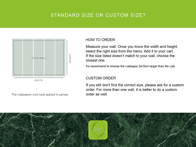 May include: A diagram showing how to measure a wall for wallpaper. The text reads "Standard size or custom size?" and "How to order: Measure your wall. Once you know the width and height, select the right size from the menu. Add it to your cart. If the size listed doesn't match to your wall, choose the closest one. It's recommend to choose the wallpaper 2in/5cm larger than the wall." and "Custom order: If you still don't find the correct size, please ask for a custom order. For more than one wall, it is better to do a custom order as well."