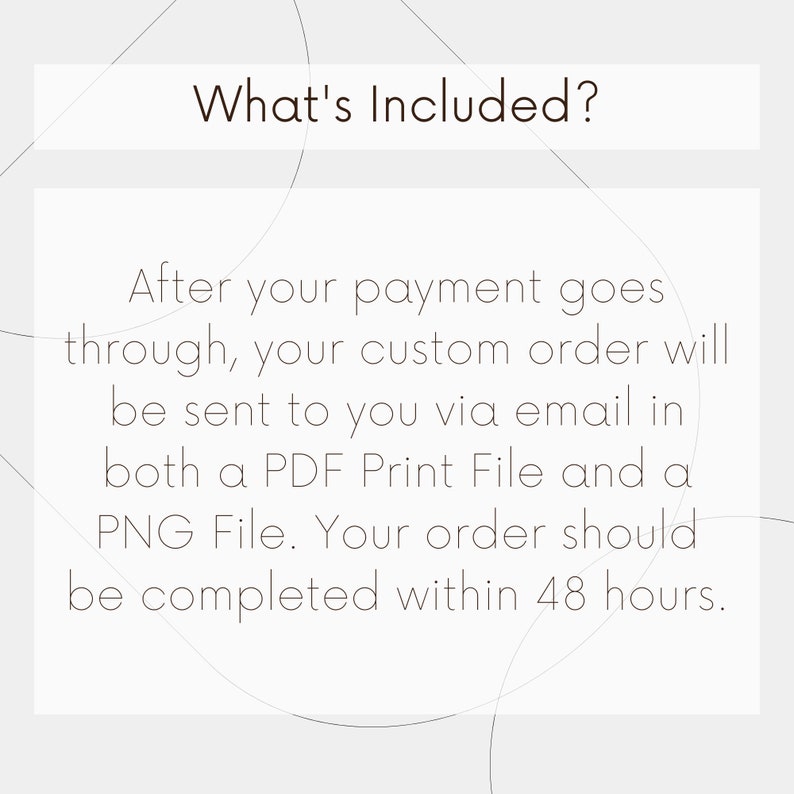 May include: Text on a white background with a gray pattern. The text reads: "What's Included?" After your payment goes through, your custom order will be sent to you via email in both a PDF Print File and a PNG File. Your order should be completed within 48 hours.