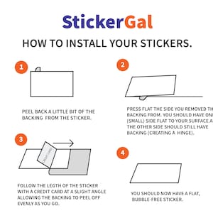 May include: A four-step guide on how to install stickers. The steps are illustrated with simple line drawings. Step 1: Peel back a little bit of the backing from the sticker. Step 2: Press flat the side you removed the backing from. Step 3: Follow the length of the sticker with a credit card at a slight angle, allowing the backing to peel off evenly as you go. Step 4: You should now have a flat, bubble-free sticker.