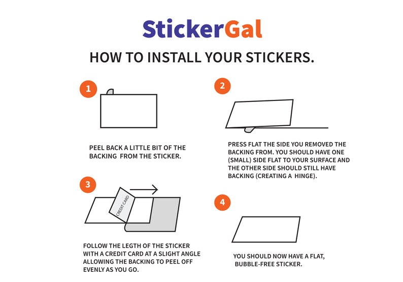 May include: A four-step guide on how to install stickers. The steps are illustrated with simple line drawings. Step 1: Peel back a little bit of the backing from the sticker. Step 2: Press flat the side you removed the backing from. Step 3: Follow the length of the sticker with a credit card at a slight angle, allowing the backing to peel off evenly as you go. Step 4: You should now have a flat, bubble-free sticker.