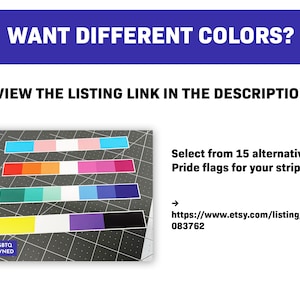 May include: Image features a variety of Pride flag color palettes arranged in horizontal stripes. Text at the top reads "WANT DIFFERENT COLORS?" and "VIEW THE LISTING LINK IN THE DESCRIPTION." The image also includes the text "Select from 15 alternative Pride flags for your stripe:"