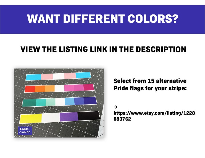 May include: Image features a variety of Pride flag color palettes arranged in horizontal stripes. Text at the top reads "WANT DIFFERENT COLORS?" and "VIEW THE LISTING LINK IN THE DESCRIPTION." The image also includes the text "Select from 15 alternative Pride flags for your stripe:"