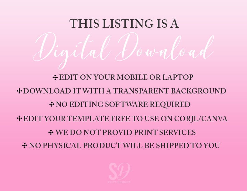 May include: Pink and white gradient background with the text "THIS LISTING IS A Digital Download" in black.  The text "EDIT ON YOUR MOBILE OR LAPTOP", "DOWNLOAD IT WITH A TRANSPARENT BACKGROUND", "NO EDITING SOFTWARE REQUIRED", "EDIT YOUR TEMPLATE FREE TO USE ON CORJL/CANVA", "WE DO NOT PROVID PRINT SERVICES", and "NO PHYSICAL PRODUCT WILL BE SHIPPED TO YOU" is in black with a plus symbol before each line.  The text "SD" is in black with a white background.