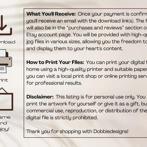 May include: A digital download illustration guide with instructions on how to download, print, and frame the artwork. The text reads "What You'll Receive: Once your payment is confirmed, you'll receive an email with the download link(s). The files will also be in the "purchases and reviews" section of your Etsy account page. You will be provided with high-quality jpg files in various sizes, allowing you the freedom to print and display them to your heart's content. How to Print Your Files: You can print your digital file at home using a high-quality printer and suitable paper, or you can visit a local print shop or online printing service for professional results. Disclaimer: This listing is for personal use only. You may print the artwork for yourself or give it as a gift, but commercial use, reproduction, or distribution of the digital file is strictly prohibited. Thank you for shopping with Dobbiedesigns!"