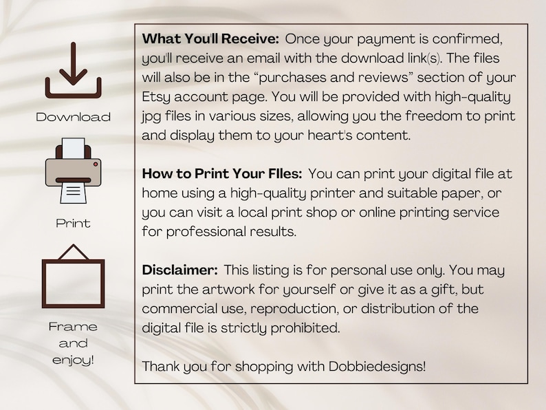 May include: A digital download illustration guide with instructions on how to download, print, and frame the artwork. The text reads "What You'll Receive: Once your payment is confirmed, you'll receive an email with the download link(s). The files will also be in the "purchases and reviews" section of your Etsy account page. You will be provided with high-quality jpg files in various sizes, allowing you the freedom to print and display them to your heart's content. How to Print Your Files: You can print your digital file at home using a high-quality printer and suitable paper, or you can visit a local print shop or online printing service for professional results. Disclaimer: This listing is for personal use only. You may print the artwork for yourself or give it as a gift, but commercial use, reproduction, or distribution of the digital file is strictly prohibited. Thank you for shopping with Dobbiedesigns!"