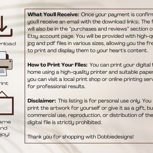 May include: A digital download graphic with instructions on how to download, print, and frame digital files. The text reads "What You'll Receive: Once your payment is confirmed, you'll receive an email with the download link(s). The files will also be in the "purchases and reviews" section of your Etsy account page. You will be provided with high-quality jpg and pdf files in various sizes, allowing you the freedom to print and display them to your heart's content. How to Print Your Files: You can print your digital file at home using a high-quality printer and suitable paper, or you can visit a local print shop or online printing service for professional results. Disclaimer: This listing is for personal use only. You may print the artwork for yourself or give it as a gift, but commercial use, reproduction, or distribution of the digital file is strictly prohibited. Thank you for shopping with Dobbiedesigns!"