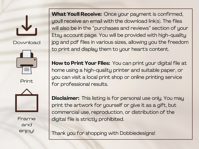 May include: A digital download graphic with instructions on how to download, print, and frame digital files. The text reads "What You'll Receive: Once your payment is confirmed, you'll receive an email with the download link(s). The files will also be in the "purchases and reviews" section of your Etsy account page. You will be provided with high-quality jpg and pdf files in various sizes, allowing you the freedom to print and display them to your heart's content. How to Print Your Files: You can print your digital file at home using a high-quality printer and suitable paper, or you can visit a local print shop or online printing service for professional results. Disclaimer: This listing is for personal use only. You may print the artwork for yourself or give it as a gift, but commercial use, reproduction, or distribution of the digital file is strictly prohibited. Thank you for shopping with Dobbiedesigns!"
