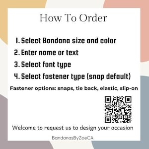 May include: How to order a personalized bandana. Select bandana size and color, enter a name or text, choose a font type, and select a fastener type. Options include snaps, tie back, elastic, or slip-on. The default fastener is snaps.  Welcome to request us to design your occasion. BandanasByZoeCA