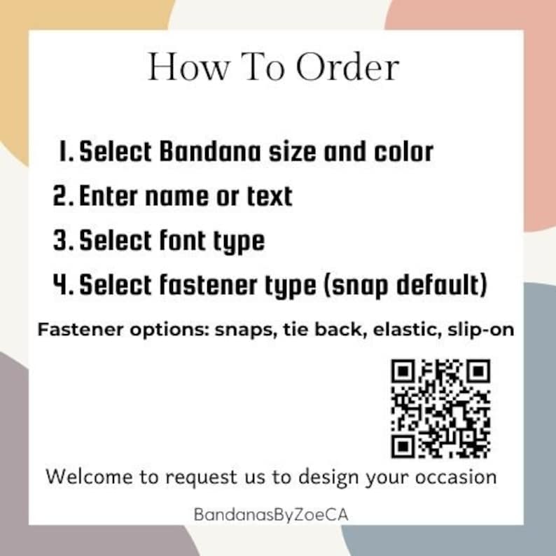 May include: How to order a personalized bandana. Select bandana size and color, enter a name or text, choose a font type, and select a fastener type. Options include snaps, tie back, elastic, or slip-on. The default fastener is snaps.  Welcome to request us to design your occasion. BandanasByZoeCA