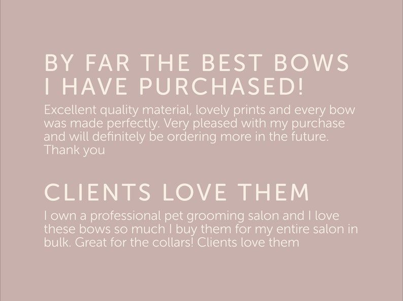 May include: Customer reviews for a pet grooming salon, highlighting the quality of the bows purchased. The text reads "By far the best bows I have purchased! Excellent quality material, lovely prints and every bow was made perfectly. Very pleased with my purchase and will definitely be ordering more in the future. Thank you. Clients love them. I own a professional pet grooming salon and I love these bows so much I buy them for my entire salon in bulk. Great for the collars! Clients love them."